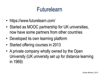 Futurelearn 
•https://www.futurelearn.com/ 
•Started as MOOC partnership for UK universities, now have some partners from other countries 
•Developed its own learning platform 
•Started offering courses in 2013 
•A private company wholly owned by the Open University (UK university set up for distance learning in 1969) 
Sheila Webber, 2014  