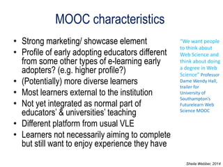 MOOC characteristics 
•Strong marketing/ showcase element 
•Profile of early adopting educators different from some other types of e-learning early adopters? (e.g. higher profile?) 
•(Potentially) more diverse learners 
•Most learners external to the institution 
•Not yet integrated as normal part of educators’ & universities’ teaching 
•Different platform from usual VLE 
•Learners not necessarily aiming to complete but still want to enjoy experience they have 
“We want people to think about Web Science and think about doing a degree in Web Science” Professor Dame Wendy Hall, trailer for University of Southampton’s Futurelearn Web Science MOOC 
Sheila Webber, 2014  