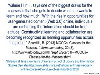 “Valerie Hill* ... says one of the biggest draws for the courses is that she gets to decide what she wants to learn and how much. ‘With the rise in opportunities for user-generated content (Web 2.0) online, individuals are embracing the ‘information should be free’ attitude. Constructivist learning and collaboration are becoming recognized as learning opportunities across the globe’ ” Scardillli, B. (2013) MOOCs: Classes for the Masses. Information today, 30 (8). http://www.infotoday.com/IT/sep13/Scardilli--MOOCs-- Classes-for-the-Masses.shtml *librarian at Texas Woman’s University School of Library and Information Studies See also http://www.slideshare.net/valibrarian/massive-open- online-courses-the-future-of-learning-24073209 
Sheila Webber, 2014  