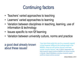 Continuing factors 
•Teachers’ varied approaches to teaching 
•Learners’ varied approaches to learning 
•Variation between disciplines in teaching, learning, use of information & technology 
•Issues specific to non f2f learning 
•Variation between university culture, norms and practice 
a good deal already known about these issues! 
“one item that really hits me [in a research report] is that however different the scaling model is for MOOCs, they are still online courses and have similar success factors” Hill, P. (2013, September 12). SJSU research report confirms MOOCs are online courses. e-literate. http://mfeldstein.com/sjsu-research-report- confirms-moocs-online-courses/ 
Sheila Webber, 2014  