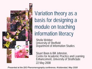 Variation theory as a
                           basis for designing a
                           module on teaching
                           information literacy
                             Sheila Webber
                             University of Sheffield
                             Department of Information Studies

                             Stuart Boon & Bill Johnston,
                             Centre for Academic Practice and Learning
                             Enhancement, University of Strathclyde
                             22 May 2008                  Webber, Boon &
Presented at the SIG Phenomenography conference, Kristianstad, May 2008 2008
                                                             Johnston, 20 May