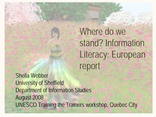 Where do we
                          stand? Information
                          Literacy: European
                          report
Sheila Webber
University of Sheffield
Department of Information Studies
August 2008
UNESCO Training the Trainers workshop, Quebec City
 