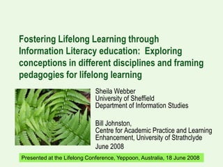 Fostering Lifelong Learning through
Information Literacy education: Exploring
conceptions in different disciplines and framing
pedagogies for lifelong learning
                               Sheila Webber
                               University of Sheffield
                               Department of Information Studies

                               Bill Johnston,
                               Centre for Academic Practice and Learning
                               Enhancement, University of Strathclyde
                               June 2008
Presented at the Lifelong Conference, Yeppoon, Australia, 18Sheila Webber and
                                                             June 2008
                                                            Bill Johnston, June 2008