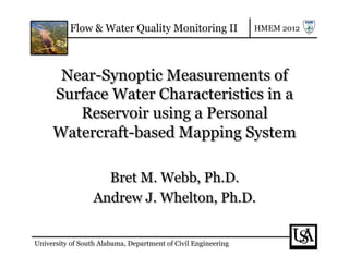 Flow & Water Quality Monitoring II                   HMEM 2012




      Near-Synoptic Measurements of
     Surface Water Characteristics in a
        Reservoir using a Personal
     Watercraft-based Mapping System

                    Bret M. Webb, Ph.D.
                  Andrew J. Whelton, Ph.D.


University of South Alabama, Department of Civil Engineering
 