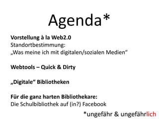 Agenda*
Vorstellung à la Web2.0
Standortbestimmung:
„Was meine ich mit digitalen/sozialen Medien“

Webtools – Quick & Dirty
„Digitale“ Bibliotheken

Für die ganz harten Bibliothekare:
Die Schulbibliothek auf (in?) Facebook

*ungefähr & ungefährlich

 