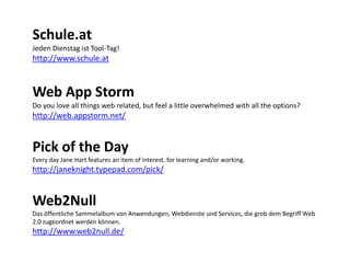 Schule.at
Jeden Dienstag ist Tool-Tag!

http://www.schule.at

Web App Storm
Do you love all things web related, but feel a little overwhelmed with all the options?

http://web.appstorm.net/

Pick of the Day
Every day Jane Hart features an item of interest. for learning and/or working.

http://janeknight.typepad.com/pick/

Web2Null
Das öffentliche Sammelalbum von Anwendungen, Webdienste und Services, die grob dem Begriff Web
2.0 zugeordnet werden können.

http://www.web2null.de/

 