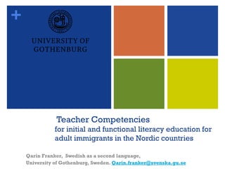 + 
TeacherCompetenciesfor initial and functionalliteracy educationfor adult immigrants in the Nordic countries 
Qarin Franker, Swedish as a second language, 
University ofGothenburg, Sweden. Qarin.franker@svenska.gu.se  