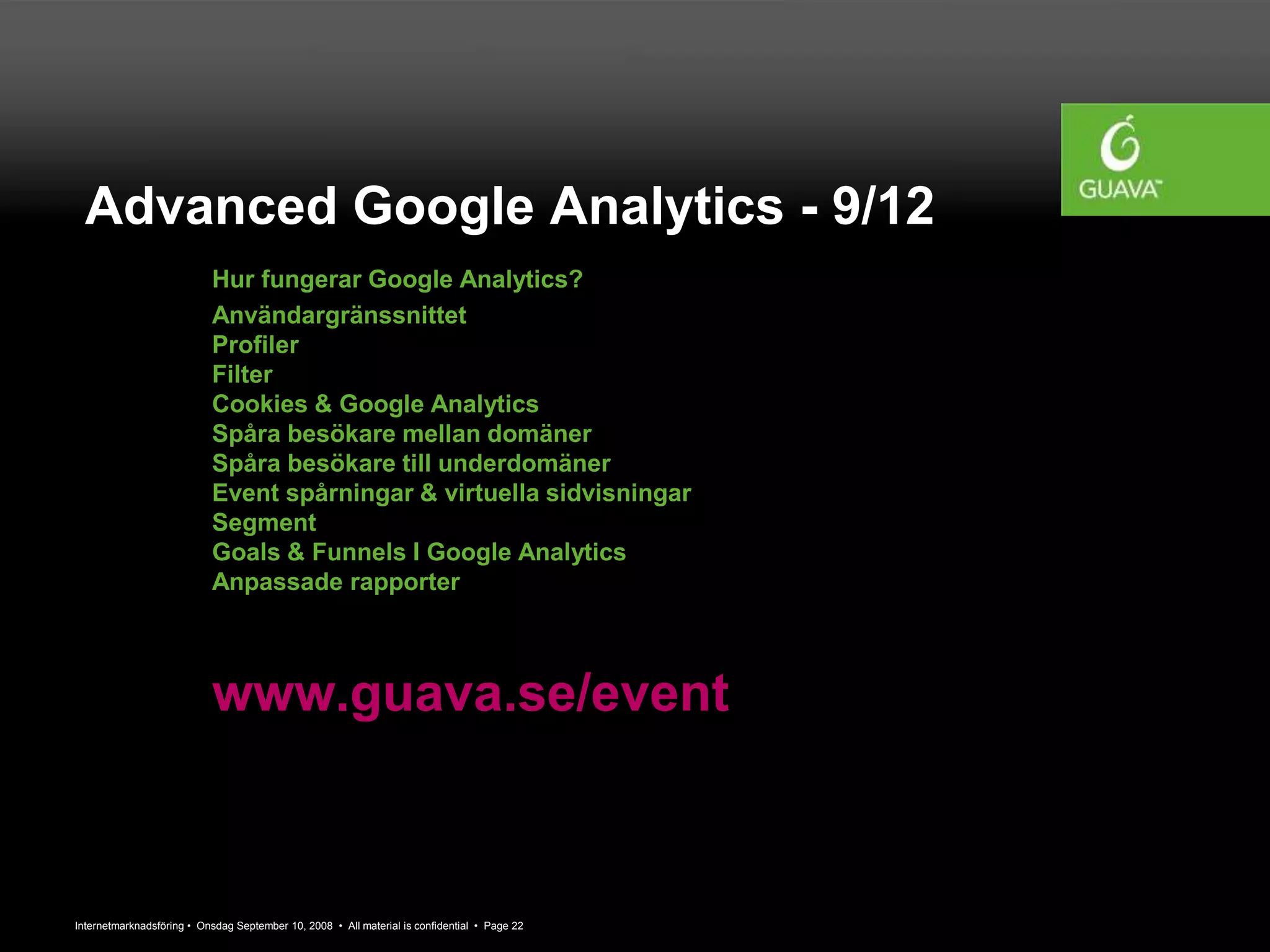 Internetmarknadsföring • Onsdag September 10, 2008 • All material is confidential • Page 22
Advanced Google Analytics - 9/12
Hur fungerar Google Analytics?
Användargränssnittet
Profiler
Filter
Cookies & Google Analytics
Spåra besökare mellan domäner
Spåra besökare till underdomäner
Event spårningar & virtuella sidvisningar
Segment
Goals & Funnels I Google Analytics
Anpassade rapporter
www.guava.se/event
 