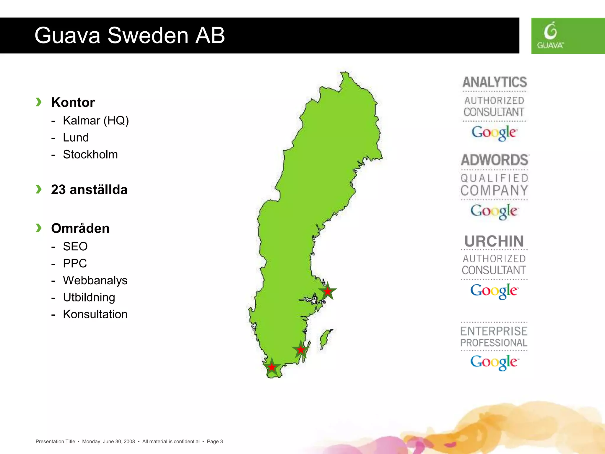 Presentation Title • Monday, June 30, 2008 • All material is confidential • Page 3
Guava Sweden AB
› Kontor
- Kalmar (HQ)
- Lund
- Stockholm
› 23 anställda
› Områden
- SEO
- PPC
- Webbanalys
- Utbildning
- Konsultation
 