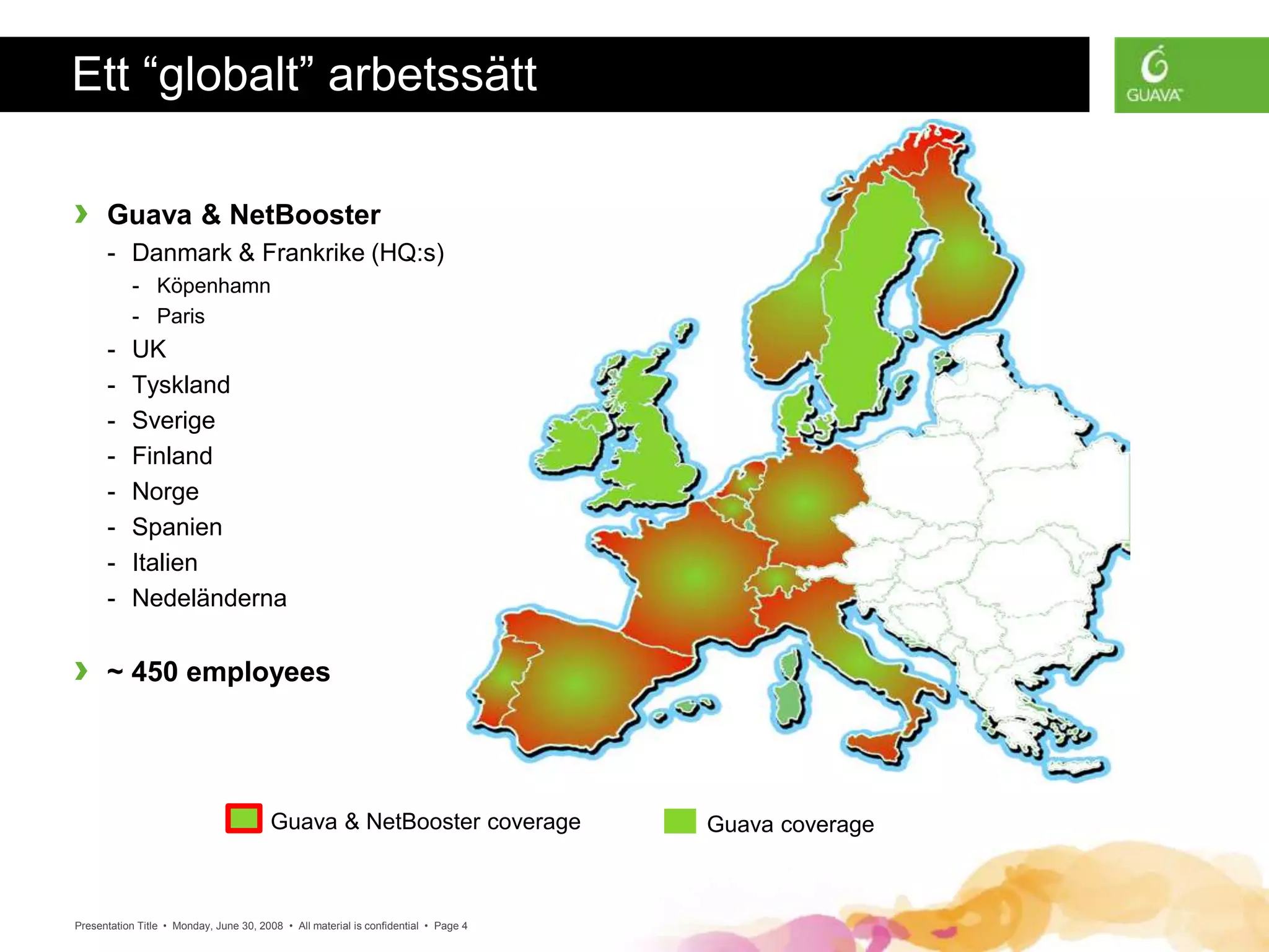 Presentation Title • Monday, June 30, 2008 • All material is confidential • Page 4
Ett “globalt” arbetssätt
› Guava & NetBooster
- Danmark & Frankrike (HQ:s)
- Köpenhamn
- Paris
- UK
- Tyskland
- Sverige
- Finland
- Norge
- Spanien
- Italien
- Nedeländerna
› ~ 450 employees
Guava & NetBooster coverage Guava coverage
 