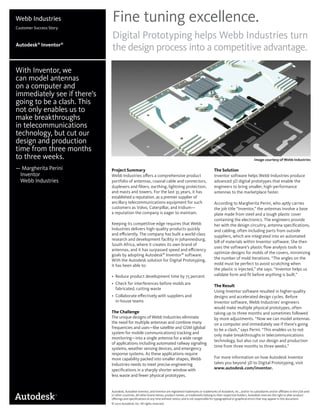 Fine tuning excellence.
Digital Prototyping helps Webb Industries turn
the design process into a competitive advantage.
Project Summary
Webb Industries oﬀers a comprehensive product
portfolio of antennas, coaxial cable and connectors,
duplexers and ﬁlters, earthing, lightning protection,
and masts and towers. For the last 35 years, it has
established a reputation. as a premier supplier of
ancillary telecommunications equipment for such
customers as Volvo, Caterpillar, and Iridium—
a reputation the company is eager to maintain.
Keeping its competitive edge requires that Webb
Industries delivers high-quality products quickly
and eﬃciently. The company has built a world-class
research and development facility in Johannesburg,
South Africa, where it creates its own brand of
antennas, and it has surpassed speed and eﬃciency
goals by adopting Autodesk®
Inventor®
software.
With the Autodesk solution for Digital Prototyping,
it has been able to:
• Reduce product development time by 75 percent
• Check for interferences before molds are
fabricated, cutting waste
• Collaborate eﬀectively with suppliers and
in-house teams
The Challenge
The unique designs of Webb Industries eliminate
the need for multiple antennas and combine many
frequencies and uses—like satellite and GSM (global
system for mobile communications) tracking and
monitoring—into a single antenna for a wide range
of applications including automated railway signaling
systems, weather sensing devices, and emergency
response systems. As these applications require
more capability packed into smaller shapes, Webb
Industries needs to meet precise engineering
speciﬁcations in a sharply shorter window with
less waste and fewer physical prototypes.
Webb Industries
Customer Success Story
Autodesk®
Inventor®
With Inventor, we
can model antennas
on a computer and
immediately see if there’s
going to be a clash. This
not only enables us to
make breakthroughs
in telecommunications
technology, but cut our
design and production
time from three months
to three weeks.
— Margherita Perini
Inventor
Webb Industries
The Solution
Inventor software helps Webb Industries produce
advanced 3D digital prototypes that enable the
engineers to bring smaller, high-performance
antennas to the marketplace faster.
According to Margherita Perini, who aptly carries
the job title “Inventor,” the antennas involve a base
plate made from steel and a tough plastic cover
containing the electronics. The engineers provide
her with the design circuitry, antenna speciﬁcations,
and cabling, often including parts from outside
suppliers, which are integrated into an automated
bill of materials within Inventor software. She then
uses the software’s plastic ﬂow analysis tools to
optimize designs for molds of the covers, minimizing
the number of mold iterations. “The angles on the
mold must be perfect to avoid scratching when
the plastic is injected,” she says. “Inventor helps us
validate form and ﬁt before anything is built.”
The Result
Using Inventor software resulted in higher-quality
designs and accelerated design cycles. Before
Inventor software, Webb Industries’ engineers
would make multiple physical prototypes, often
taking up to three months and sometimes followed
by more adjustments. “Now we can model antennas
on a computer and immediately see if there’s going
to be a clash,” says Perini. “This enables us to not
only make breakthroughs in telecommunications
technology, but also cut our design and production
time from three months to three weeks.”
For more information on how Autodesk Inventor
takes you beyond 3D to Digital Prototyping, visit
www.autodesk.com/inventor.
Autodesk, Autodesk Inventor, and Inventor are registered trademarks or trademarks of Autodesk, Inc., and/or its subsidiaries and/or aﬃliates in the USA and/
or other countries. All other brand names, product names, or trademarks belong to their respective holders. Autodesk reserves the right to alter product
oﬀerings and speciﬁcations at any time without notice, and is not responsible for typographical or graphical errors that may appear in this document.
© 2010 Autodesk, Inc. All rights reserved.
Image courtesy of Webb Industries
 