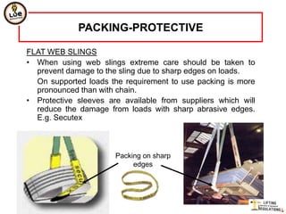 PACKING-PROTECTIVE

FLAT WEB SLINGS
• When using web slings extreme care should be taken to
  prevent damage to the sling due to sharp edges on loads.
  On supported loads the requirement to use packing is more
  pronounced than with chain.
• Protective sleeves are available from suppliers which will
  reduce the damage from loads with sharp abrasive edges.
  E.g. Secutex



                       Packing on sharp
                            edges
 