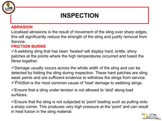INSPECTION
ABRASION
Localised abrasions is the result of movement of the sling over sharp edges,
this will significantly reduce the strength of the sling and justify removal from
Service.
FRICTION BURNS
A webbing sling that has been 'heated' will display hard, brittle, shiny
patches at the points where the high temperatures occurred and fused the
fibres together.
Damage usually occurs across the whole width of the sling and can be
detected by folding the sling during inspection. These hard patches are sling
weak points and are sufficient evidence to withdraw the slings from service.
Friction is the most common cause of 'heat' damage to webbing slings.
Ensure that a sling under tension is not allowed to 'skid' along load
surfaces.
Ensure that the sling is not subjected to 'point' loading such as pulling onto
a sharp corner. This produces very high pressure at the 'point' and can result
in heat fusion in the sling material.
 