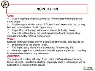 INSPECTION
CUTS
 Cuts in webbing slings usually result from contact with unprotected
sharp edges.
 Cut damage is similar to that of „friction burns‟ except that the cut may
be clean, or matted and soft in appearance.
 Inspect for cut damage in the same way as for friction burns.
 Any cuts in the edge of the webbing will significantly reduce sling
strength and justify removal from service.
WEAR
Damage from wear arises only in local areas of the sling. It is caused by:
 Dragging along the ground / deck.
 The „bight‟ being made in the same place for too many lifts.
 Wear damage from a scuffed surface will appear in patches. If scuffing
is severe whole threads may be broken.
CHAFFING
The degree of chaffing will vary. Even minor chaffing will result in some
loss of strength. Substantial chaffing, especially when it is localised, will be
justification for removal from service
 