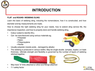 INTRODUCTION
FLAT and ROUND- WEBBING SLING
Learn the basic of webbing sling, including the nomenclature, how it is constructed, and how
diameter and lay measurements are made.
How to choose the right webbing sling for your needs, how to extend sling service life, the
importance inspection, and how to properly store and handle webbing sling.
•   Colour coded to identify WLL
•   Can be manufactured using various materials eg.
            Polyester
            Nylon
            Polypropylene
            Kevlar
•   Usually polyester (resists acids…damaged by alkalis)
•   The webbing is produced in various widths .May be single double (simplex, duplex ) or triple
    thickness. Ultimate strength and flexibility is governed by the number of layers of webbing
    stitched together.




•   May have “d” links attached or other end fittings attached
•   7:1 safety factor
 
