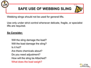 SAFE USE OF WEBBING SLING

Webbing slings should not be used for general lifts.

Use only under strict control whenever delicate, fragile, or specialist
lifts are required.

So Consider:

    Will the sling damage the load?
    Will the load damage the sling?
    Is it hot?
    Are there chemicals about?
    Do you need adjustment?
    How will the sling be Attached?
    What does the load weigh?
 