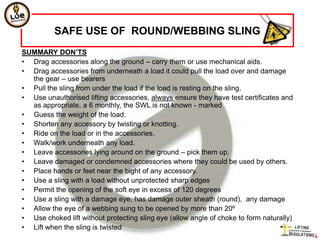 SAFE USE OF ROUND/WEBBING SLING
SUMMARY DON’TS
• Drag accessories along the ground – carry them or use mechanical aids.
• Drag accessories from underneath a load it could pull the load over and damage
  the gear – use bearers
• Pull the sling from under the load if the load is resting on the sling.
• Use unauthorised lifting accessories, always ensure they have test certificates and
  as appropriate, a 6 monthly, the SWL is not known - marked
• Guess the weight of the load.
• Shorten any accessory by twisting or knotting.
• Ride on the load or in the accessories.
• Walk/work underneath any load.
• Leave accessories lying around on the ground – pick them up.
• Leave damaged or condemned accessories where they could be used by others.
• Place hands or feet near the bight of any accessory.
• Use a sling with a load without unprotected sharp edges
• Permit the opening of the soft eye in excess of 120 degrees
• Use a sling with a damage eye, has damage outer sheath (round), any damage
• Allow the eye of a webbing sung to be opened by more than 20º
• Use choked lift without protecting sling eye (allow angle of choke to form naturally)
• Lift when the sling is twisted
 