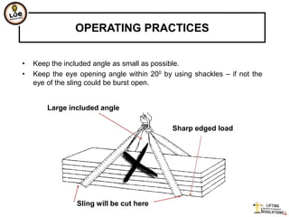 OPERATING PRACTICES


•   Keep the included angle as small as possible.
•   Keep the eye opening angle within 200 by using shackles – if not the
    eye of the sling could be burst open.


        Large included angle

                                             Sharp edged load




                Sling will be cut here
 