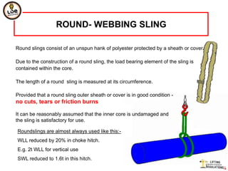 ROUND- WEBBING SLING

Round slings consist of an unspun hank of polyester protected by a sheath or cover.

Due to the construction of a round sling, the load bearing element of the sling is
contained within the core.

The length of a round sling is measured at its circumference.

Provided that a round sling outer sheath or cover is in good condition -
no cuts, tears or friction burns

It can be reasonably assumed that the inner core is undamaged and
the sling is satisfactory for use.

Roundslings are almost always used like this:-
WLL reduced by 20% in choke hitch.
E.g. 2t WLL for vertical use
SWL reduced to 1.6t in this hitch.
 