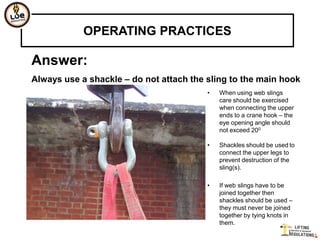 OPERATING PRACTICES

Answer:
Always use a shackle – do not attach the sling to the main hook
                                         •   When using web slings
                                             care should be exercised
                                             when connecting the upper
                                             ends to a crane hook – the
                                             eye opening angle should
                                             not exceed 200

                                         •   Shackles should be used to
                                             connect the upper legs to
                                             prevent destruction of the
                                             sling(s).

                                         •   If web slings have to be
                                             joined together then
                                             shackles should be used –
                                             they must never be joined
                                             together by tying knots in
                                             them.
 
