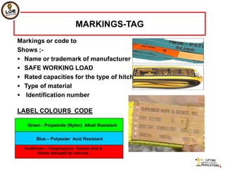 MARKINGS-TAG
Markings or code to
Shows ;-
 Name or trademark of manufacturer
 SAFE WORKING LOAD
 Rated capacities for the type of hitch
 Type of material
 Identification number

LABEL COLOURS CODE

   Green - Polyamide (Nylon) Alkali Resistant


        Blue – Polyester Acid Resistant

  Red/Brown – Polypropylene Resists Acid &
        Alkalis damaged by solvents.
 
