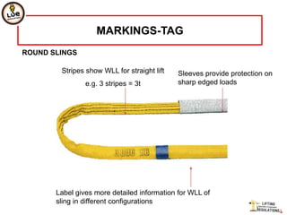 MARKINGS-TAG
ROUND SLINGS

        Stripes show WLL for straight lift   Sleeves provide protection on
                e.g. 3 stripes = 3t          sharp edged loads




       Label gives more detailed information for WLL of
       sling in different configurations
 