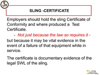 SLING -CERTIFICATE

Employers should hold the sling Certificate of
Conformity and where produced a Test
Certificate.
    - Not just because the law so requires it -
but because it may be vital evidence in the
event of a failure of that equipment while in
service.
The certificate is documentary evidence of the
legal SWL of the sling.
 