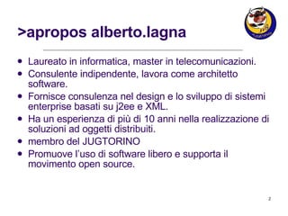 >apropos alberto.lagna Laureato in informatica, master in telecomunicazioni. Consulente indipendente, lavora come architetto software. Fornisce consulenza nel design e lo sviluppo di sistemi enterprise basati su j2ee e XML. Ha un esperienza di più di 10 anni nella realizzazione di soluzioni ad oggetti distribuiti. membro del JUGTORINO Promuove l’uso di software libero e supporta il movimento open source. 