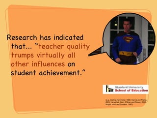 Research has indicated that... “ teacher quality trumps virtually all other influences  on student achievement.” (e.g., Darling-Hammond, 1999; Hamre and Pianta, 2005; Hanushek, Kain, O'Brien and Rivken, 2005; Wright, Horn and Sanders, 1997) 
