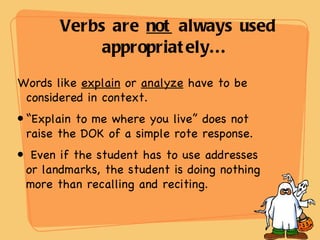 Verbs are  not  always used appropriately...  Words like  explain  or  analyze  have to be considered in context.  “ Explain to me where you live” does not raise the DOK of a simple rote response.  Even if the student has to use addresses or landmarks, the student is doing nothing more than recalling and reciting. 