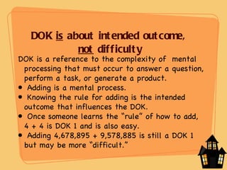 DOK  is  about intended outcome,  not  difficulty DOK is a reference to the complexity of  mental processing that must occur to answer a question, perform a task, or generate a product. Adding is a mental process. Knowing the rule for adding is the intended outcome that influences the DOK. Once someone learns the “rule” of how to add,  4 + 4 is DOK 1 and is also easy. Adding 4,678,895 + 9,578,885 is still a DOK 1 but may be more “difficult.” 