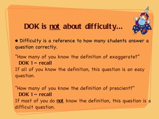 DOK is  not  about difficulty... Difficulty is a reference to how many students answer a question correctly. “ How many of you know the definition of exaggerate?” DOK 1 – recall  If all of you know the definition, this question is an easy question. “ How many of you know the definition of prescient?” DOK 1 – recall   If most of you do  not  know the definition, this question is a difficult question. 