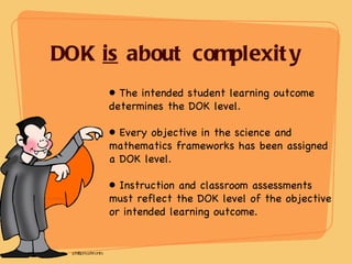 DOK  is  about complexity The intended student learning outcome determines the DOK level. Every objective in the science and mathematics frameworks has been assigned a DOK level. Instruction and classroom assessments must reflect the DOK level of the objective or intended learning outcome. 