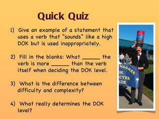 Quick Quiz 1)  Give an example of a statement that uses a verb that “sounds” like a high DOK but is used inappropriately.  2)  Fill in the blanks: What _____ the verb is more _____ than the verb itself when deciding the DOK level. 3)  What is the difference between difficulty and complexity? 4)  What really determines the DOK level? 