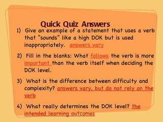 Quick Quiz Answers 1)  Give an example of a statement that uses a verb that “sounds” like a high DOK but is used inappropriately.  answers vary 2)  Fill in the blanks: What  follows  the verb is more  important  than the verb itself when deciding the DOK level. 3)  What is the difference between difficulty and complexity?  answers vary, but do not rely on the verb 4)  What really determines the DOK level?  the intended learning outcomes 