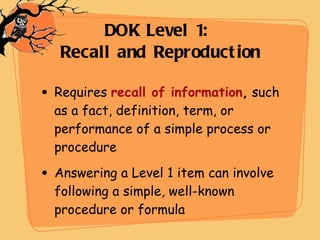 Requires  recall of information ,  such as a fact, definition, term, or performance of a simple process or procedure  Answering a Level 1 item can involve following a simple, well-known procedure or formula DOK Level 1:  Recall and Reproduction 