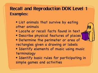 Recall and Reproduction DOK Level 1 Examples: List animals that survive by eating other animals Locate or recall facts found in text Describe physical features of places Determine the perimeter or area of rectangles given a drawing or labels Identify elements of music using music terminology Identify basic rules for participating in simple games and activities 