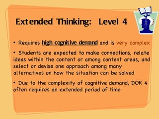   Extended Thinking:  Level 4  Requires  high cognitive demand  and is  very complex Students are expected to make connections, relate ideas within the content or among content areas, and select or devise one approach among many alternatives on how the situation can be solved Due to the complexity of cognitive demand, DOK 4  often requires an extended period of time 