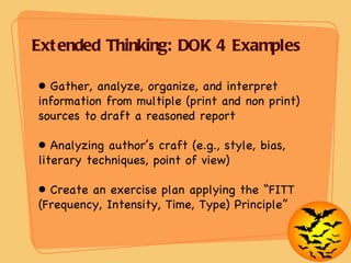 Extended Thinking: DOK 4 Examples Gather, analyze, organize, and interpret information from multiple (print and non print) sources to draft a reasoned report Analyzing author’s craft (e.g., style, bias, literary techniques, point of view) Create an exercise plan applying the “FITT (Frequency, Intensity, Time, Type) Principle” 