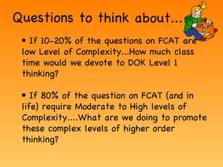 Questions to think about... Low DOK If 10-20% of the questions on FCAT are low Level of Complexity...How much class time would we devote to DOK Level 1 thinking? If 80% of the question on FCAT (and in life) require Moderate to High levels of Complexity....What are we doing to promote these complex levels of higher order thinking? 