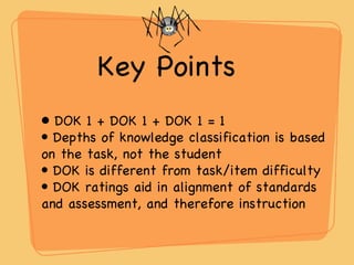 Key Points  DOK 1 + DOK 1 + DOK 1 = 1 Depths of knowledge classification is based on the task, not the student DOK is different from task/item difficulty DOK ratings aid in alignment of standards and assessment, and therefore instruction 