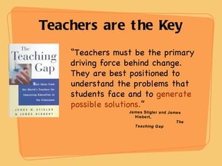 Teachers are the Key “ Teachers must be the primary driving force behind change. They are best positioned to understand the problems that students face and to  generate possible solutions. ” James Stigler and James Hiebert, The Teaching Gap 