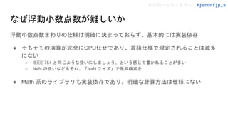 本日のハッシュタグ→ #jsconfjp_a
なぜ浮動小数点数が難しいか
浮動小数点数まわりの仕様は明確に決まっておらず、基本的には実装依存
● そもそもの演算が完全にCPU任せであり、言語仕様で規定されることは滅多
にない
○ IEEE 754 と同じような扱いにしましょう、という感じで書かれることが多い
○ NaN の扱いなどもそれ。「NaN クイズ」で是非検索を
● Math 系のライブラリも実装依存であり、明確な計算方法は仕様にない
 