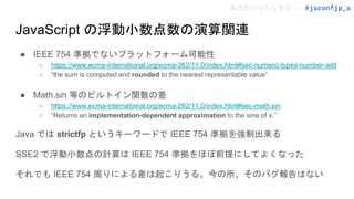 本日のハッシュタグ→ #jsconfjp_a
JavaScript の浮動小数点数の演算関連
● IEEE 754 準拠でないプラットフォーム可能性
○ https://www.ecma-international.org/ecma-262/11.0/index.html#sec-numeric-types-number-add
○ “the sum is computed and rounded to the nearest representable value”
● Math.sin 等のビルトイン関数の差
○ https://www.ecma-international.org/ecma-262/11.0/index.html#sec-math.sin
○ “Returns an implementation-dependent approximation to the sine of x.”
Java では strictfp というキーワードで IEEE 754 準拠を強制出来る
SSE2 で浮動小数点の計算は IEEE 754 準拠をほぼ前提にしてよくなった
それでも IEEE 754 周りによる差は起こりうる。今の所、そのバグ報告はない
 