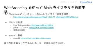 本日のハッシュタグ→ #jsconfjp_a
WebAssembly を使って Math ライブラリを自前実
装
● Chromium のソースコードの Math ライブラリ実装を確認
○ https://chromium.googlesource.com/v8/v8/+/3.28.71.4/third_party/fdlibm/fdlibm.cc
● fdlibm を利用
○ Free Distribution libm http://www.netlib.org/fdlibm/
○ github にクローン: https://github.com/tkihira/fdlibm
○ 実装は C 言語
● wasm に移植
○ wasm版: https://github.com/tkihira/fdlibm-wasm
純粋な計算ロジックであるため、コード量は極めて小さい
 