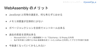 本日のハッシュタグ→ #jsconfjp_a
WebAssembly のメリット
● JavaScript と同等の速度を、何も考えずに出せる
● メモリ消費量が圧倒的に少ない
● ガベージコレクションを自前でコントロール出来る
● 過去の資産を流用出来る
○ Microsoft のオンライン動画編集ツール「Clipchamp」は ffmpeg を利用
○ 私が来年頭に公開する Web 版画像合成ツールも LibRaw を利用してブラウザ内部で処理
● 今後速くなっていくかもしれない
 