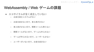 本日のハッシュタグ→ #jsconfjp_a
WebAssembly / Web ゲームの課題
● エコサイクルが全く成立していない
○ お金を産むシステムがない
○ お金を産まないので、参入者が少ない
○ 参入者が少ないので、開発ツールも育たない
○ 開発ツールがないので、ゲームも作られない
○ ゲームが作られないので、ユーザーも少ない
○ ユーザーがいないので、お金を産まない
 