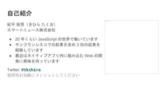 本日のハッシュタグ→ #jsconfjp_a
自己紹介
紀平 拓男（きひら たくお）
スマートニュース株式会社
● 20 年くらい JavaScript の世界で働いています
● サンフランシスコでの起業を含め 3 社の起業を
経験しています
● 最近はネイティブアプリ内に組み込む Web の開
発に興味を持っています
Twitter: @tkihira
質問等お気軽にメンションしてください
 