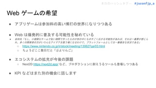 本日のハッシュタグ→ #jsconfjp_a
Web ゲームの希望
● アプリゲームは参加料の高い博打の世界になりつつある
● Web は爆発的に普及する可能性を秘めている
● 岩田氏「もし、小規模なチームで短い期間で作ったものが世の中にものすごく広がる可能性があれば、それは一番夢が感じら
れ、多くの開発者の方がいろんなアイデアを競う場になるわけで、プラットフォームとしては一番健全な状況である」
○ https://www.nintendo.co.jp/ir/stock/meeting/130627qa/03.html
○ ちょうどここ数日だと「ぷよりんご」
● エコシステムの拡充が今後の課題
○ Next2D https://next2d.app/ など、プロダクションに耐えうるツールも登場しつつある
● KPI などはまた別の機会に話します
 