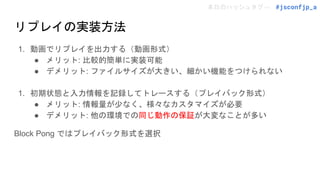 本日のハッシュタグ→ #jsconfjp_a
リプレイの実装方法
1. 動画でリプレイを出力する（動画形式）
● メリット: 比較的簡単に実装可能
● デメリット: ファイルサイズが大きい、細かい機能をつけられない
1. 初期状態と入力情報を記録してトレースする（プレイバック形式）
● メリット: 情報量が少なく、様々なカスタマイズが必要
● デメリット: 他の環境での同じ動作の保証が大変なことが多い
Block Pong ではプレイバック形式を選択
 